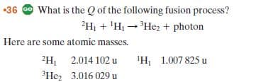 36 O What is the Q of the following fusion process?
?Hị + 'Hị -Hez + photon
Here are some atomic masses.
2H, 2.014 102 u
3He, 3.016 029 u
'H 1.007 825 u
