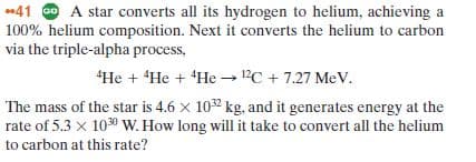 41 O A star converts all its hydrogen to helium, achieving a
100% helium composition. Next it converts the helium to carbon
via the triple-alpha process,
"He + He + He → 12C + 7.27 MeV.
The mass of the star is 4.6 x 102 kg, and it generates energy at the
rate of 5.3 x 1030 W. How long will it take to convert all the helium
to carbon at this rate?
