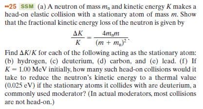 *25 SSM (a) A neutron of mass m, and kinetic energy K makes a
head-on elastic collision with a stationary atom of mass m. Show
that the fractional kinetic energy loss of the neutron is given by
ΔΚ
4m,m
(m + m,)
к
K
Find AK/K for each of the following acting as the stationary atom:
(b) hydrogen, (c) deuterium, (d) carbon, and (e) lead. (f) If
K = 1.00 MeV initially, how many such head-on collisions would it
take to reduce the neutron's kinetic energy to a thermal value
(0.025 eV) if the stationary atoms it collides with are deuterium, a
commonly used moderator? (In actual moderators, most collisions
are not head-on.)
