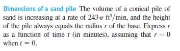 Dimensions of a sand pile The volume of a conical pile of
sand is increasing at a rate of 2437 ft/min, and the height
of the pile always equals the radius r of the base. Express r
as a function of time t (in minutes), assuming that r= 0
when t = 0.
