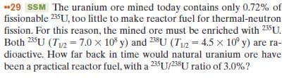 29 SSM The uranium ore mined today contains only 0.72% of
fissionable 235U, too little to make reactor fuel for thermal-neutron
fission. For this reason, the mined ore must be enriched with 235U.
Both 23U (Tu2 = 7.0 x 10° y) and 238U (T12 = 4.5 x 10° y) are ra-
dioactive. How far back in time would natural uranium ore have
been a practical reactor fuel, with a 23$U/23$U ratio of 3.0%?
