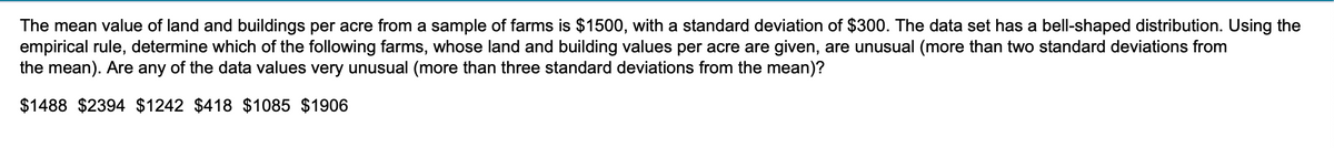 The mean value of land and buildings per acre from a sample of farms is $1500, with a standard deviation of $300. The data set has a bell-shaped distribution. Using the
empirical rule, determine which of the following farms, whose land and building values per acre are given, are unusual (more than two standard deviations from
the mean). Are any of the data values very unusual (more than three standard deviations from the mean)?
$1488 $2394 $1242 $418 $1085 $1906