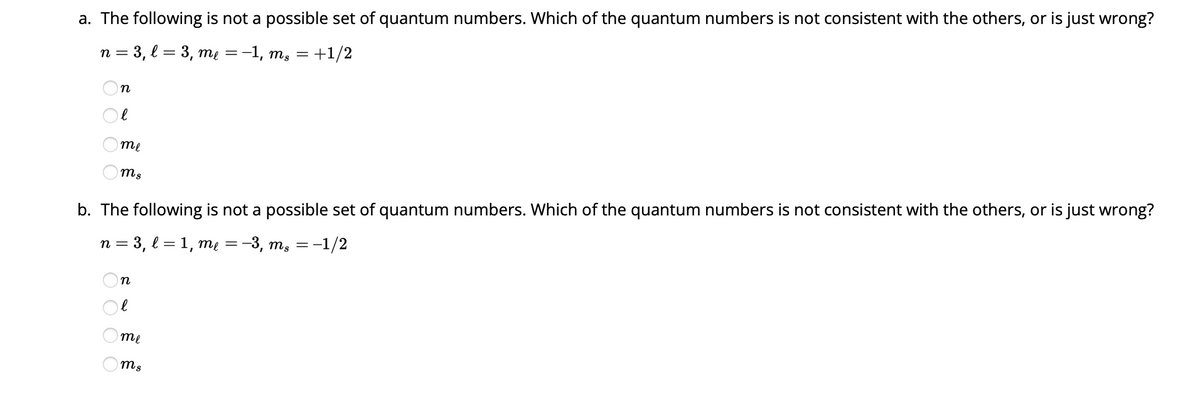 a. The following is not a possible set of quantum numbers. Which of the quantum numbers is not consistent with the others, or is just wrong?
n = 3, l = 3, me = −1, ms = +1/2
n
O O O O
е
me
ms
b. The following is not a possible set of quantum numbers. Which of the quantum numbers is not consistent with the others, or is just wrong?
n = 3, l=1, me = -3, mg = -1/2
n
е
me
ms