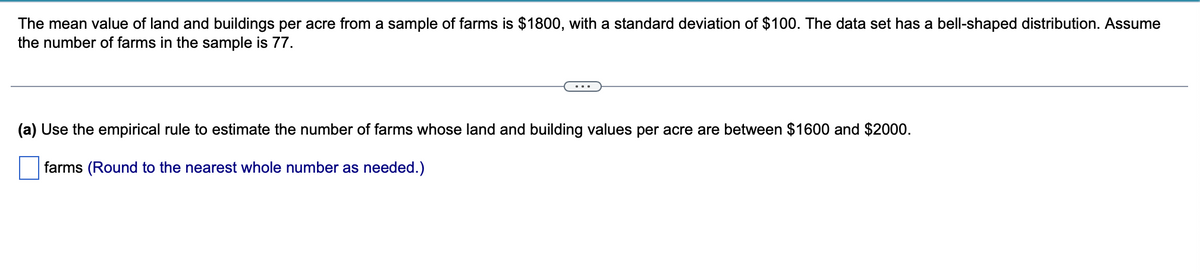 The mean value of land and buildings per acre from a sample of farms is $1800, with a standard deviation of $100. The data set has a bell-shaped distribution. Assume
the number of farms in the sample is 77.
(a) Use the empirical rule to estimate the number of farms whose land and building values per acre are between $1600 and $2000.
farms (Round to the nearest whole number as needed.)