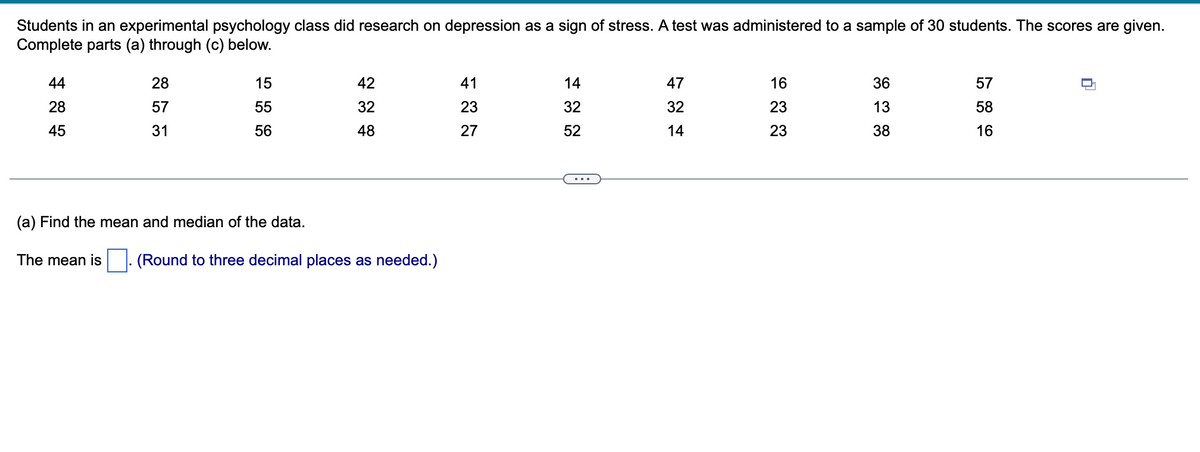 Students in an experimental psychology class did research on depression as a sign of stress. A test was administered to a sample of 30 students. The scores are given.
Complete parts (a) through (c) below.
44
28
45
28
57
31
15
55
56
42
32
48
(a) Find the mean and median of the data.
The mean is (Round to three decimal places as needed.)
41
23
27
14
32
52
47
32
14
16
23
23
36
13
38
57
58
16