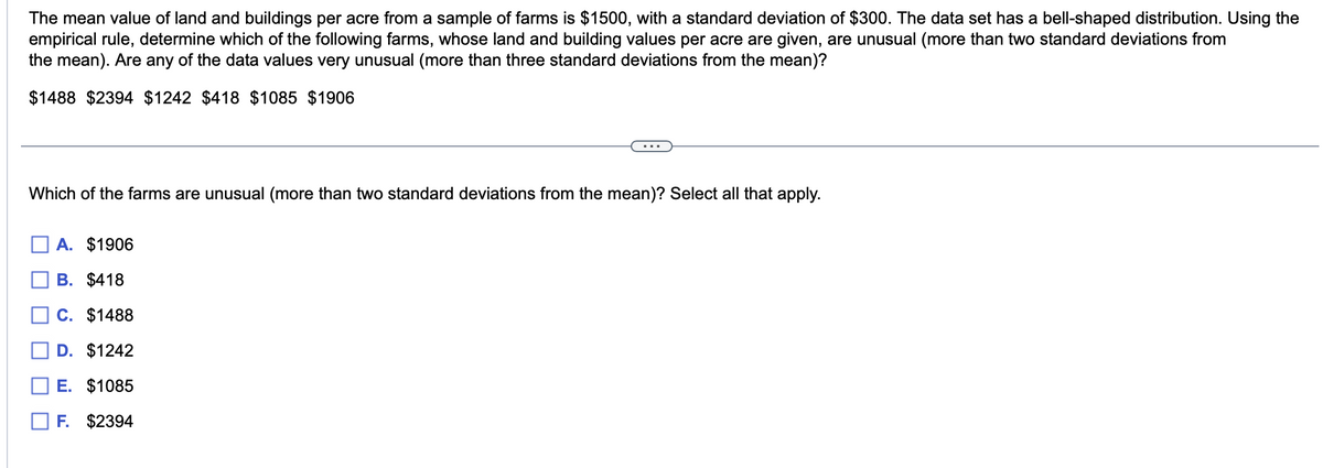 The mean value of land and buildings per acre from a sample of farms is $1500, with a standard deviation of $300. The data set has a bell-shaped distribution. Using the
empirical rule, determine which of the following farms, whose land and building values per acre are given, are unusual (more than two standard deviations from
the mean). Are any of the data values very unusual (more than three standard deviations from the mean)?
$1488 $2394 $1242 $418 $1085 $1906
Which of the farms are unusual (more than two standard deviations from the mean)? Select all that apply.
A. $1906
B. $418
C. $1488
D. $1242
E. $1085
F. $2394