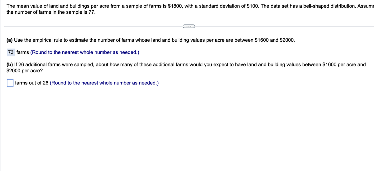 The mean value of land and buildings per acre from a sample of farms is $1800, with a standard deviation of $100. The data set has a bell-shaped distribution. Assume
the number of farms in the sample is 77.
(a) Use the empirical rule to estimate the number of farms whose land and building values per acre are between $1600 and $2000.
73 farms (Round to the nearest whole number as needed.)
(b) If 26 additional farms were sampled, about how many of these additional farms would you expect to have land and building values between $1600 per acre and
$2000 per acre?
farms out of 26 (Round to the nearest whole number as needed.)