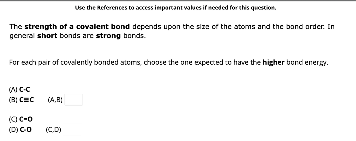 The strength of a covalent bond depends upon the size of the atoms and the bond order. In
general short bonds are strong bonds.
For each pair of covalently bonded atoms, choose the one expected to have the higher bond energy.
(A) C-C
(B) CEC
(C) C=O
(D) C-O
Use the References to access important values if needed for this question.
(A,B)
(C,D)