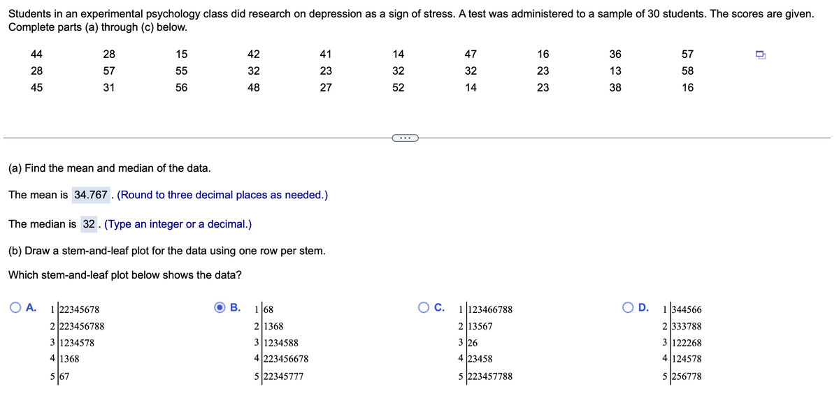 Students in an experimental psychology class did research on depression as a sign of stress. A test was administered to a sample of 30 students. The scores are given.
Complete parts (a) through (c) below.
44
28
45
28
57
31
A.
15
55
56
(a) Find the mean and median of the data.
The mean is 34.767. (Round to three decimal places as needed.)
1 22345678
2 223456788
3|1234578
4 1368
5 167
The median is 32. (Type an integer or a decimal.)
(b) Draw a stem-and-leaf plot for the data using one row per stem.
Which stem-and-leaf plot below shows the data?
42
32
48
B.
41
23
27
1 68
2 1368
3|1234588
4 223456678
522345777
14
32
52
O C.
47
32
14
1123466788
213567
3 26
4 23458
5 223457788
16
23
23
36
13
38
O D.
57
58
16
1344566
2 333788
3 122268
4 124578
5 256778