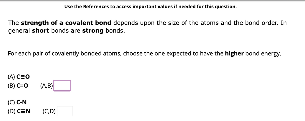The strength of a covalent bond depends upon the size of the atoms and the bond order. In
general short bonds are strong bonds.
For each pair of covalently bonded atoms, choose the one expected to have the higher bond energy.
(A) CEO
(B) C=O
(C) C-N
(D) CEN
Use the References to access important values if needed for this question.
(A,B)
(C,D)