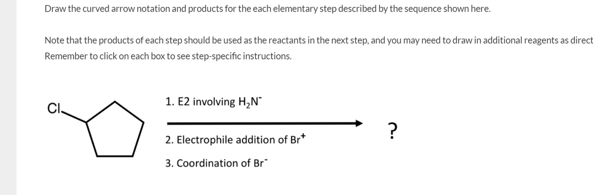 Draw the curved arrow notation and products for the each elementary step described by the sequence shown here.
Note that the products of each step should be used as the reactants in the next step, and you may need to draw in additional reagents as direct
Remember to click on each box to see step-specific instructions.
1. E2 involving H,N°
CI,
?
2. Electrophile addition of Br*
3. Coordination of Br
