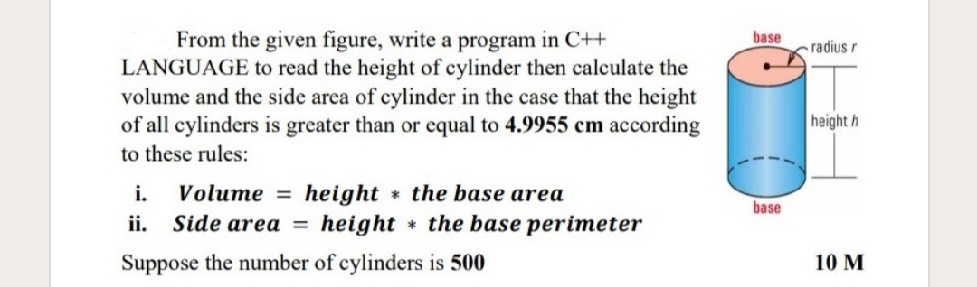 From the given figure, write a program in C++
LANGUAGE to read the height of cylinder then calculate the
volume and the side area of cylinder in the case that the height
of all cylinders is greater than or equal to 4.9955 cm according
base
radius r
height h
to these rules:
i. Volume = height the base area
Side area = height * the base perimeter
base
ii.
Suppose the number of cylinders is 500
10 M
