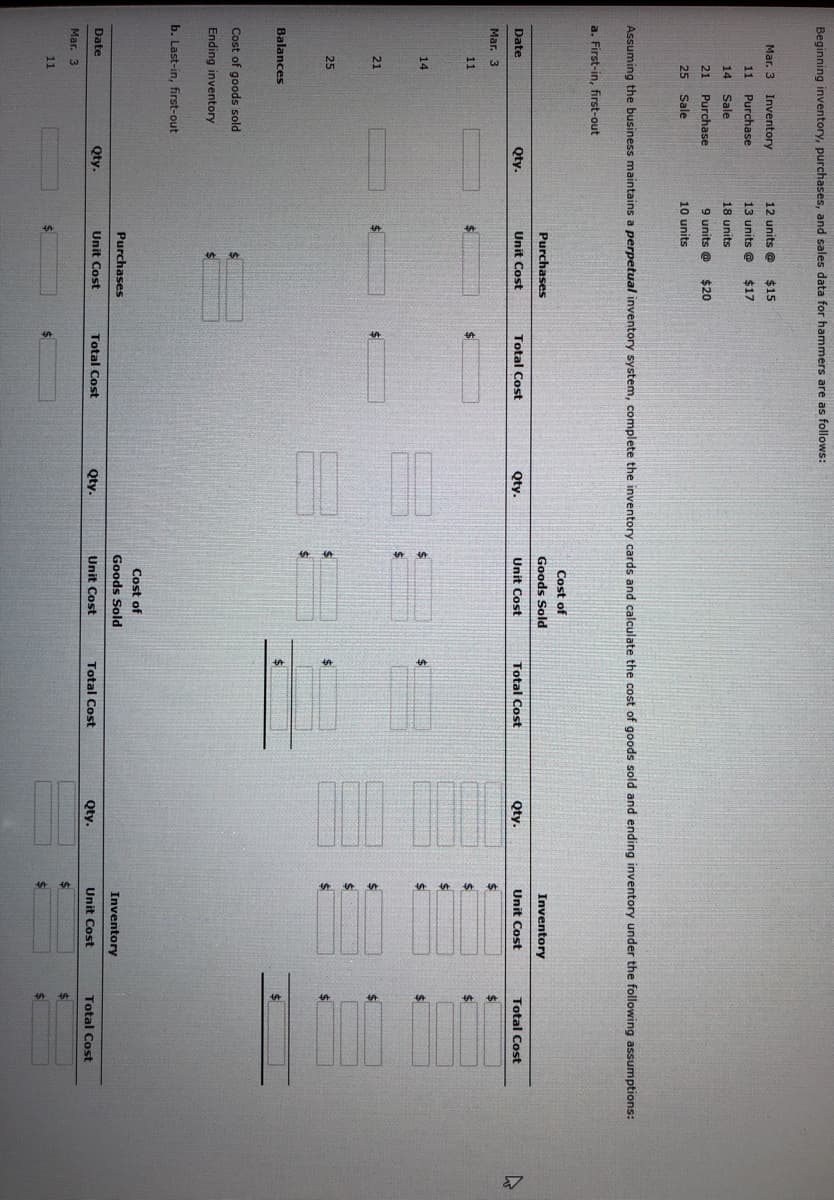 Beginning inventory, purchases, and sales data for hammers are as follows:
Mar. 3
Inventory
12 units @
$15
11
Purchase
13 units @
$17
14
Sale
18 units
21
Purchase
9 units @
$20
25
Sale
10 units
Assuming the business maintains a perpetual inventory system, complete the inventory cards and calculate the cost of goods sold and ending inventory under the following assumptions:
a. First-in, first-out
Cost of
Purchases
Goods Sold
Inventory
Date
Qty.
Unit Cost
Total Cost
Qty.
Unit Cost
Total Cost
Qty.
Unit Cost
Total Cost
Mar. 3
11
%$4
%24
14
24
24
21
24
25
$4
Balances
$4
$4
Cost of goods sold
Ending inventory
b. Last-in, first-out
Cost of
Purchases
Goods Sold
Inventory
Date
Qty.
Unit Cost
Total Cost
Qty.
Unit Cost
Total Cost
Qty.
Unit Cost
Total Cost
Mar. 3
11
