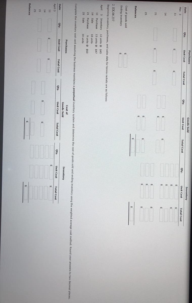 Purchases
Goods Sold
Inventory
Date
Qty.
Unit Cost
Total Cost
Qty.
Unit Cost
Total Cost
Qty.
Unit Cost
Total Cost
Mar. 3
11
24
14
%24
%24
21
24
24
25
Balances
Cost of goods sold
Ending inventory
2. EX 06.237
Beginning inventory, purchases, and sales data for tennis rackets are as follows:
April 3 Inventory
12 units e $45
11
Purchase
13 units e $47
14
Sale
18 units
21
Purchase
9 units e $60
25 Sale
10 units
Complete the inventory cost card assuming the business maintains a perpetual inventory system and determine the cost of goods sold and ending inventory using the weighted average cost method. Round your answers to two decimal places.
Cost of
Purchases
Inventory
Goods Sold
Date
Qty.
Unit Cost
Total Cost
Qty.
Unit Cost
Total Cost
Qty.
Unit Cost
Total Cost
April 3
11
14
21
25
Balances
