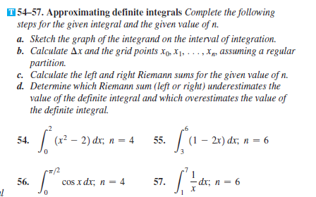 154-57. Approximating definite integrals Complete the following
steps for the given integral and the given value of n.
a. Sketch the graph of the integrand on the interval of integration.
b. Calculate Ax and the grid points x, X1, . .., Xgs assuming a regular
partition.
c. Calculate the left and right Riemann sums for the given value of n.
d. Determine which Riemann sum (left or right) underestimates the
value of the definite integral and which overestimates the value of
the definite integral.
а.
(x? – 2) dx; n = 4
| (1 – 2x) dx;, n = 6
54.
55.
/2
56.
cos x dx; n = 4
57.
-dx; n = 6
