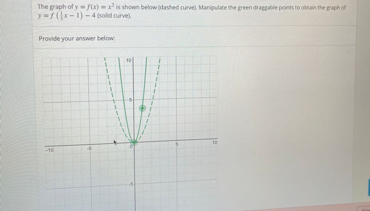 The graph of y = f(x) = x² is shown below (dashed curve). Manipulate the green draggable points to obtain the graph of
%3D
y = f (x-1) - 4 (solid curve).
Provide your answer below:
10
5-
10
-10
-5
-5
Show
5.
