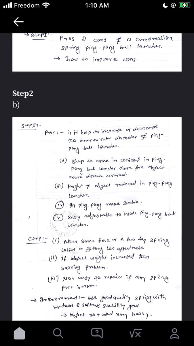 ul Freedom
1:10 AM
StePI!-
Pros
f a compression
Coms
Sping ping - pog ball tauncher.
→ how to improve coms.
Step2
b)
StePII! -
Pros;- i) it heip to increaje of decrearge
The inner ou'outer diameter of ping-
Pong ball Louncher.
(ii) shap to came în conicod in ping-
Pong ball lomhes There fore oject
more distence covered.
(iii) Height 7 bject rednced in ping-pong
louncher.
n ping- poni maue Stable .
Easly adjustable to ingide Ping-pong
ball
Lonmcher.
cons!- ci) APter Some time or A pan
day spring
SP
getting Low affectnes.
lii) If obfect weight inereaged than
backling problem.
(i) Not eay to Tapoir if any sping
Losses or
part browen.
→ Improvement!- wse grod quality sng with
hardmess & sofinady Stability grod.
→ object no + used
very beary.
