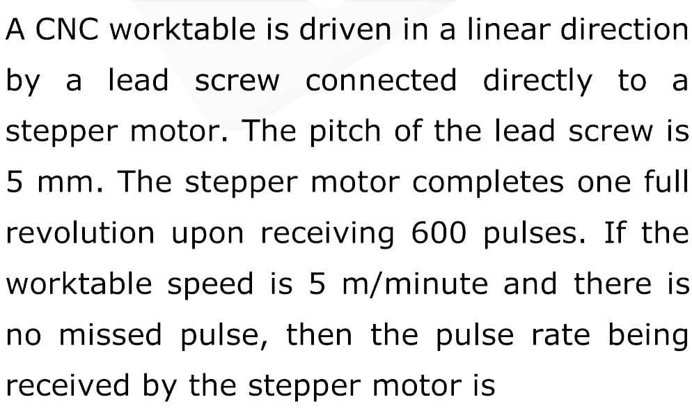 A CNC worktable is driven in a linear direction
by a lead screw connected directly to a
stepper motor. The pitch of the lead screw is
5 mm. The stepper motor completes one full
revolution upon receiving 600 pulses. If the
worktable speed is 5 m/minute and there is
no missed pulse, then the pulse rate being
received by the stepper motor is
