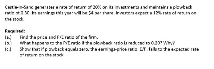 Castle-in-Sand generates a rate of return of 20% on its investments and maintains a plowback
ratio of 0.30. Its earnings this year will be $4 per share. Investors expect a 12% rate of return on
the stock.
Required:
(a.)
(b.)
(c.)
Find the price and P/E ratio of the firm.
What happens to the P/E ratio if the plowback ratio is reduced to 0.20? Why?
Show that if plowback equals zero, the earnings-price ratio, E/P, falls to the expected rate
of return on the stock.
