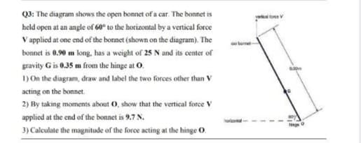 Q3: The diagram shows the open bonnet of a car. The bonnet is
yarie tore V
held open at an angle of 60° to the horizontal by a vertical force
V applied at one end of the bonnet (shown on the diagram). The
is 0.90 m long, has a weight of 25 N and its center of
gravity G is 0.35 m from the hinge at O.
1) On the diagram, draw and label the two forces other than V
acting on the bonnet.
2) By taking moments about 0, show that the vertical force V
applied at the end of the bonnet is 9.7 N.
Neg 0
3) Caleulate the magnitude of the force acting at the hinge O.
