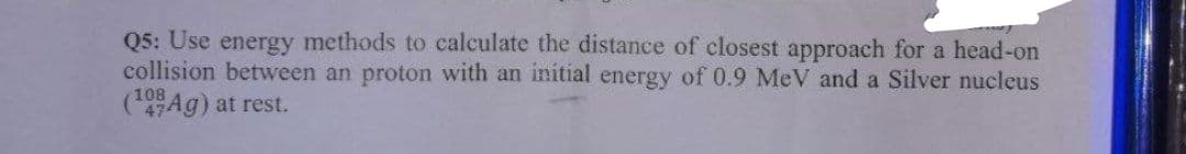 Q5: Use energy methods to calculate the distance of closest approach for a head-on
collision between an proton with an initial energy of 0.9 MeV and a Silver nucleus
(47Ag) at rest.
108
