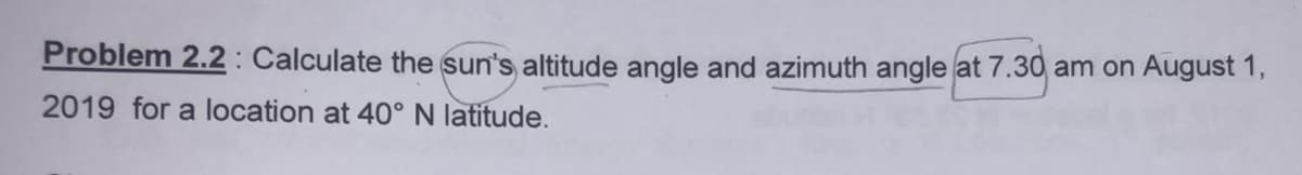 Problem 2.2: Calculate the sun's altitude angle and azimuth angle at 7.30 am on August 1,
2019 for a location at 40° N latitude.
