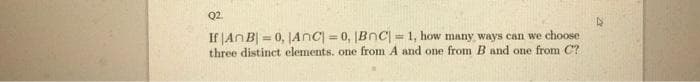 Q2.
If JANB| = 0, JAnc = 0, Bnc = 1, how many ways can we choose
three distinct elements. one from A and one from B and one from C?
