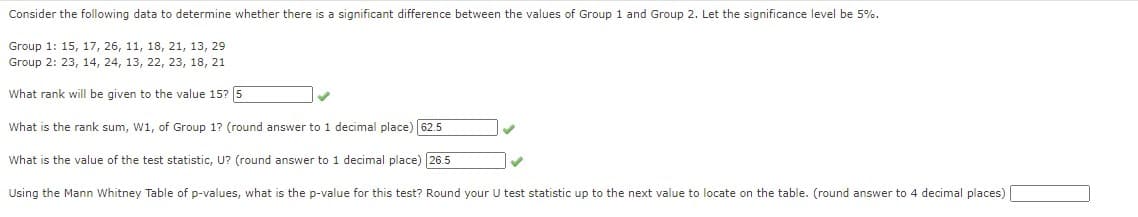 Consider the following data to determine whether there is a significant difference between the values of Group 1 and Group 2. Let the significance level be 5%.
Group 1: 15, 17, 26, 11, 18, 21, 13, 29
Group 2: 23, 14, 24, 13, 22, 23, 18, 21
What rank will be given to the value 15? 5
What is the rank sum, W1, of Group 1? (round answer to 1 decimal place) 62.5
What is the value of the test statistic, U? (round answer to 1 decimal place) 26.5
Using the Mann Whitney Table of p-values, what is the p-value for this test? Round your U test statistic up to the next value to locate on the table. (round answer to 4 decimal places)
