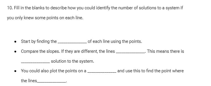 10. Fill in the blanks to describe how you could identify the number of solutions to a system if
you only knew some points on each line.
• Start by finding the.
of each line using the points.
Compare the slopes. If they are different, the lines.
This means there is
solution to the system.
• You could also plot the points on a
and use this to find the point where
the lines
