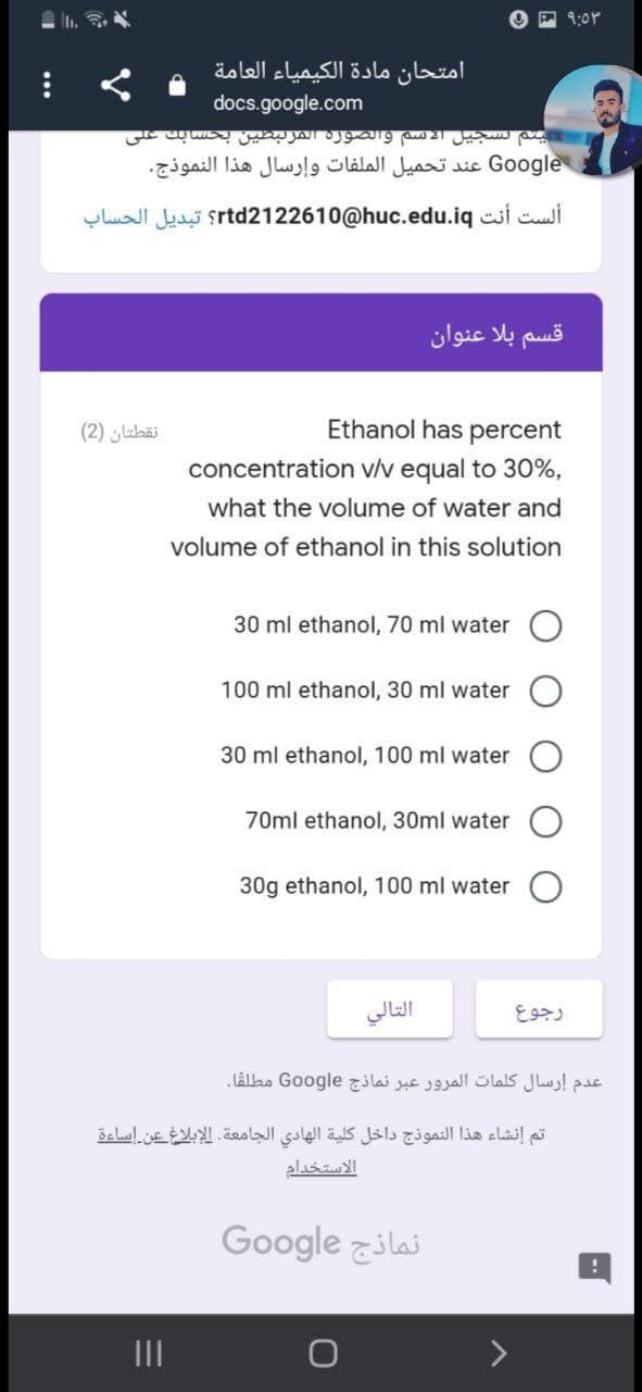 ৭:০
امتحان مادة الكيمياء العامة
docs.google.com
يتم تسجيل الاسم والصورة المرتبطین بحسابك على
Go ogle عند تحميل الملفات وإرسال هذا النموذج.
ألست أنت rtd212 2610@huc.edu.iq؟ تبديل الحساب
قسم بلا عنوان
نقطتان )2(
Ethanol has percent
concentration v/v equal to 30%,
what the volume of water and
volume of ethanol in this solution
30 ml ethanol, 70 ml water
100 ml ethanol, 30 ml water
30 ml ethanol, 100 ml water
70ml ethanol, 30ml water
30g ethanol, 100 ml water
التالي
رجوع
عدم إرسال كلمات المرور عبر نماذج Go ogle مطلفا.
تم إنشاء هذا النموذج داخل كلية الهادي الجامعة. الإبلاغ عن اساءة
الاستخدام
Google zilai
II
...
