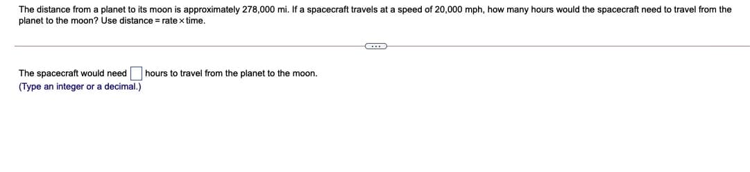 The distance from a planet to its moon is approximately 278,000 mi. If a spacecraft travels at a speed of 20,000 mph, how many hours would the spacecraft need to travel from the
planet to the moon? Use distance = rate x time.
The spacecraft would need
hours to travel from the planet to the moon.
(Type an integer or a decimal.)
