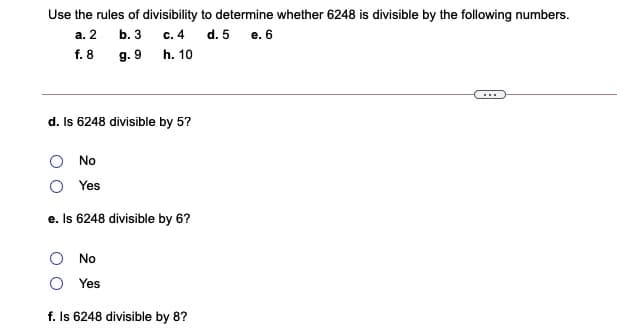 Use the rules of divisibility to determine whether 6248 is divisible by the following numbers.
а. 2
b. 3
с. 4
d. 5 e. 6
f. 8
g. 9 h. 10
...
d. Is 6248 divisible by 5?
No
Yes
e. Is 6248 divisible by 6?
No
Yes
f. Is 6248 divisible by 8?
