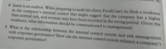 4 Jamie is an auditor. While preparing to audit his client, FoodCourt, he finds a weakness
in the company's internal control that might suggest that the company has a higher
than normal risk, and revenue may have been recorded in the wrong period. Given this
weakness, what information should be communicated to management?
S What is the relationship between the internal control system and risk management
with corporate governance? How can the internal control system enhance a company's
corporate governance?
