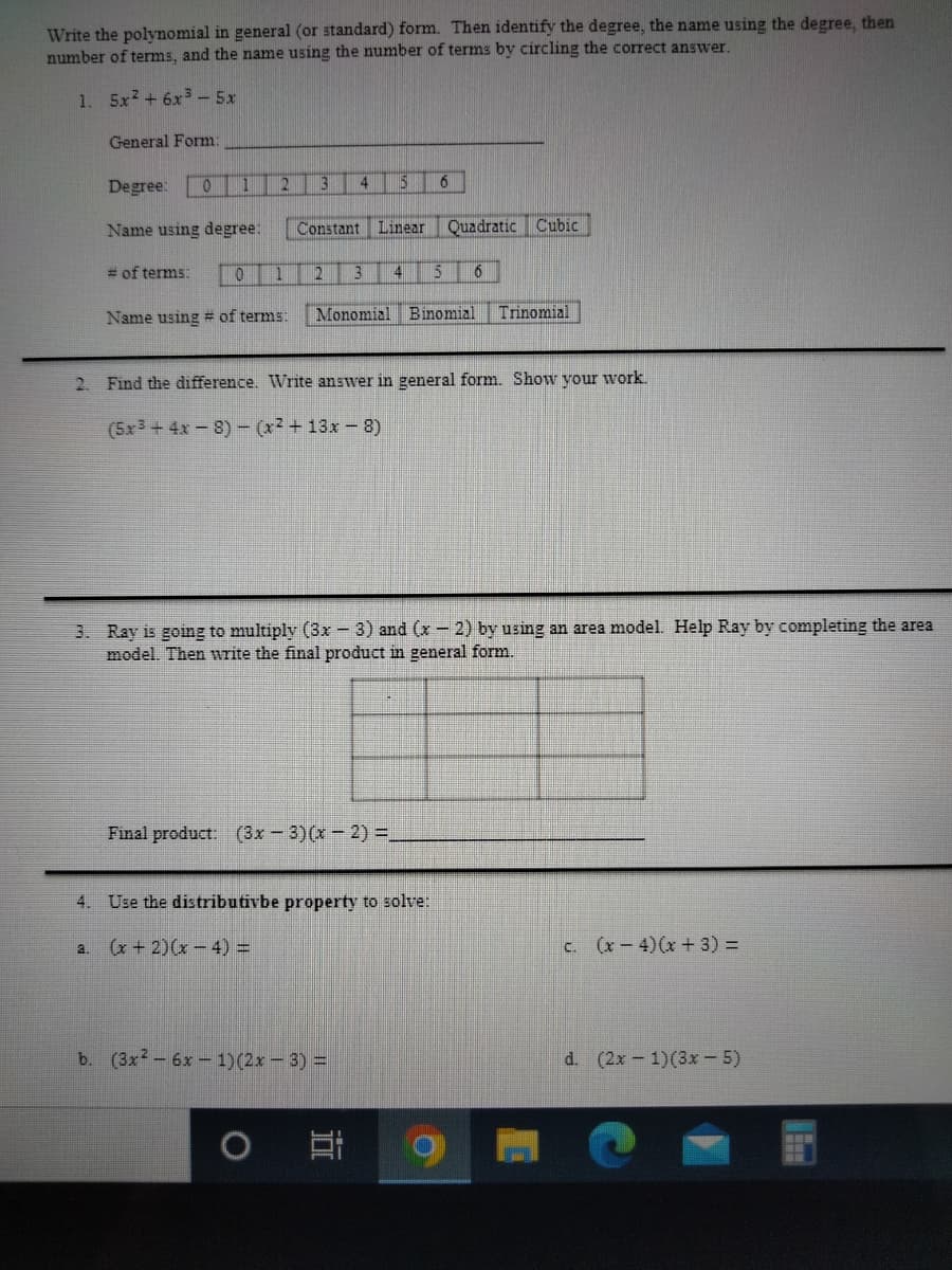 Write the polynomial in general (or standard) form. Then identify the degree, the name using the degree, then
number of terms, and the name using the number of terms by circling the correct answer.
1.
5x2 + 6x3-5x
General Form
Degree:
0 1
2
4 5 6
Name using degree:
Constant
Linear
Quadratic Cubic
= of terms:
012 3
14
15
6
Name using # of terms:
Monomial Binomial
Trinomial
2. Find the difference. Write answer in general form. Show your work.
(5x3 + 4x-8)- (x2 +13x- 8)
3. Ray is going to multiply (3x-3) and (x - 2) by using an area model. Help Ray by completing the area
model. Then write the final product in general form.
Final product. (3x - 3)(x - 2) =.
4. Use the distributivbe property to solve:
(x + 2)(x- 4) =
c. (x-4)(x + 3) =
a.
b. (3x2-6x-1)(2x - 3) =
d. (2x- 1)(3x - 5)
耳
