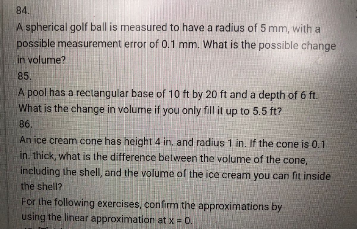 84.
A spherical golf ball is measured to have a radius of 5 mm, with a
possible measurement error of 0.1 mm. What is the possible change
in volume?
85.
A pool has a rectangular base of 10 ft by 20 ft and a depth of 6 ft.
What is the change in volume if you only fill it up to 5.5 ft?
86.
An ice cream cone has height 4 in. and radius 1 in. If the cone is 0.1
in. thick, what is the difference between the volume of the cone,
including the shell, and the volume of the ice cream you can fit inside
the shell?
For the following exercises, confirm the approximations by
using the linear approximation at x = 0.
