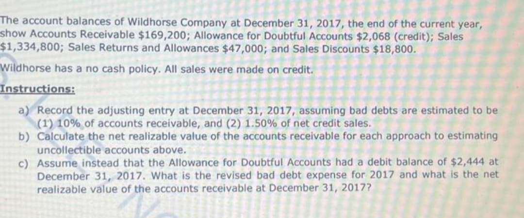The account balances of Wildhorse Company at December 31, 2017, the end of the current year,
show Accounts Receivable $169,200; Allowance for Doubtful Accounts $2,068 (credit); Sales
$1,334,800; Sales Returns and Allowances $47,000; and Sales Discounts $18,800.
Wildhorse has a no cash policy. All sales were made on credit.
Instructions:
a) Record the adjusting entry at December 31, 2017, assuming bad debts are estimated to be
(1) 10% of accounts receivable, and (2) 1.50% of net credit sales.
b) Calculate the net realizable value of the accounts receivable for each approach to estimating
uncollectible accounts above.
c)
Assume instead that the Allowance for Doubtful Accounts had a debit balance of $2,444 at
December 31, 2017. What is the revised bad debt expense for 2017 and what is the net
realizable value of the accounts receivable at December 31, 2017?