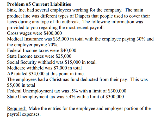 Problem #5 Current Liabilities
Sink, Inc. had several employees working for the company. The main
product line was different types of Diapers that people used to cover their
faces during any type of flu outbreak. The following information was
provided to you regarding the most recent payroll:
Gross wages were $400,000
Medical Insurance was $35,000 in total with the employee paying 30% and
the employer paying 70%.
Federal Income taxes were $40,000
State Income taxes were $25,000
Social Security withheld was $15,000 in total.
Medicare withheld was $7,000 in total
AP totaled $34,000 at this point in time.
The employees had a Christmas fund deducted from their pay. This was
$5,000 in total
Federal Unemployment tax was .5% with a limit of $300,000
State Unemployment tax was 5.4% with a limit of $300,000
Required: Make the entries for the employee and employer portion of the
payroll expenses.
