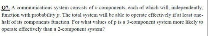 07. A communications system consists of n components, each of which will, independently.
function with probability p. The total system will be able to operate effectively if at least one-
half of its components function. For what values of p is a 3-component system more likely to
operate effectively than a 2-component system?
