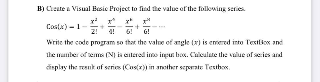 B) Create a Visual Basic Project to find the value of the following series.
x2
1 -
2!
-4
x6
x8
Cos(x) =
4!
6!
6!
Write the code program so that the value of angle (x) is entered into TextBox and
the number of terms (N) is entered into input box. Calculate the value of series and
display the result of series (Cos(x)) in another separate Textbox.
