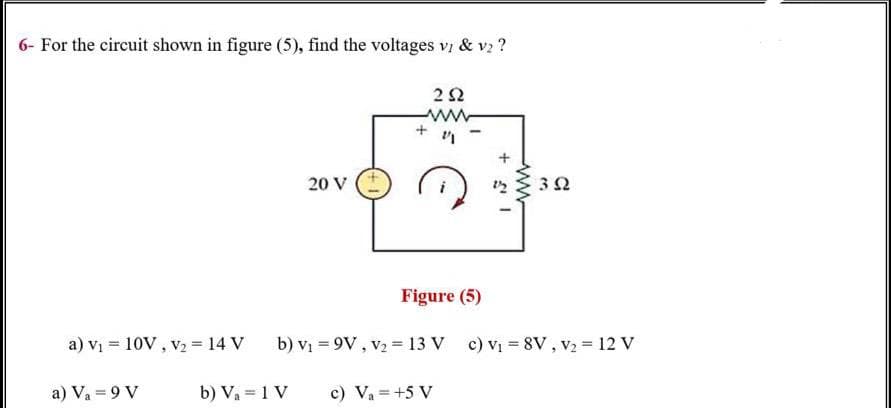 6- For the circuit shown in figure (5), find the voltages v & vz ?
20 V
Figure (5)
a) vi = 10V , v2 = 14 V
b) vị = 9V , v2 = 13 V c) Vị = 8V , v2 = 12 V
a) Va = 9 V
b) Va = 1 V
c) Va =+5 V
