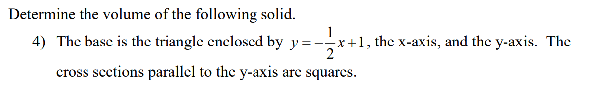Determine the volume of the following solid.
4) The base is the triangle enclosed by y
1
x+1, the x-axis, and the y-axis. The
=--
cross sections parallel to the y-axis are squares.
