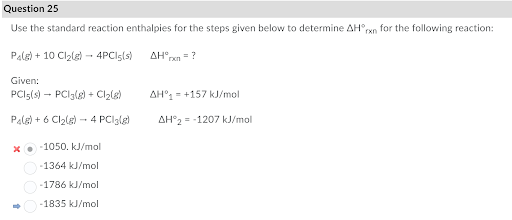 Question 25
Use the standard reaction enthalpies for the steps given below to determine AH°rxn for the following reaction:
Pale) + 10 Clzle) - 4PCls(s)
AH°,
= ?
Given:
PCI5(s) - PCI3(g) + Clzle)
AH°1= +157 kJ/mol
Pale) + 6 Cl2lg) - 4 PClglg)
AH°2--1207 kJ/mol
X• 1050. kJ/mol
-1364 kJ/mol
-1786 kJ/mol
-1835 kJ/mol
