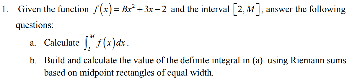 1. Given the function f(x)= Bx² +3x – 2 and the interval [2, M], answer the following
questions:
M
a. Calculate " f (x)dx.
b. Build and calculate the value of the definite integral in (a). using Riemann sums
based on midpoint rectangles of equal width.
