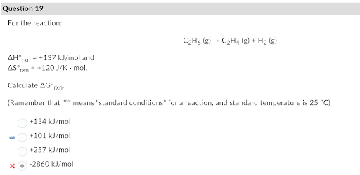 Question 19
For the reaction:
C2H, (g) – C2H4 (g) + H2 (g)
AH°rxn = +137 kJ/mol and
AS rxn- +120 J/K mol.
Calculate AG°rxn
(Remember that "e" means "standard conditions" for a reaction, and standard temperature is 25 °C)
+134 kJ/mol
+101 kJ/mol
+257 kJ/mol
-2860 kJ/mol
