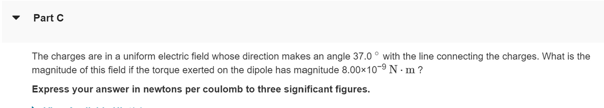 ▼
Part C
The charges are in a uniform electric field whose direction makes an angle 37.0 ° with the line connecting the charges. What is the
magnitude of this field if the torque exerted on the dipole has magnitude 8.00×10-⁹ N. m?
Express your answer in newtons per coulomb to three significant figures.