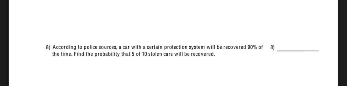 8) According to police sources, a car with a certain protection system will be recovered 90% of
the time. Find the probability that 5 of 10 stolen cars will be recovered.
8)
