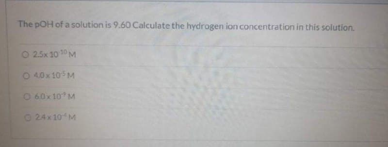 The pOH of a solution is 9.60 Calculate the hydrogen ion concentration in this solution.
O 2.5x 10 10 M
O 4.0x105 M
O 6.0x 10 M
O 24x 10M
