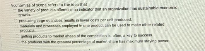 Economies of scope refers to the idea that
O the variety of products offered is an indicator that an organization has sustainable economic
growth.
O producing large quantities results in lower costs per unit produced.
materials and processes employed in one product can be used to make other related
products.
getting products to market ahead of the competition is, often, a key to success.
the producer with the greatest percentage of market share has maximum staying power.
