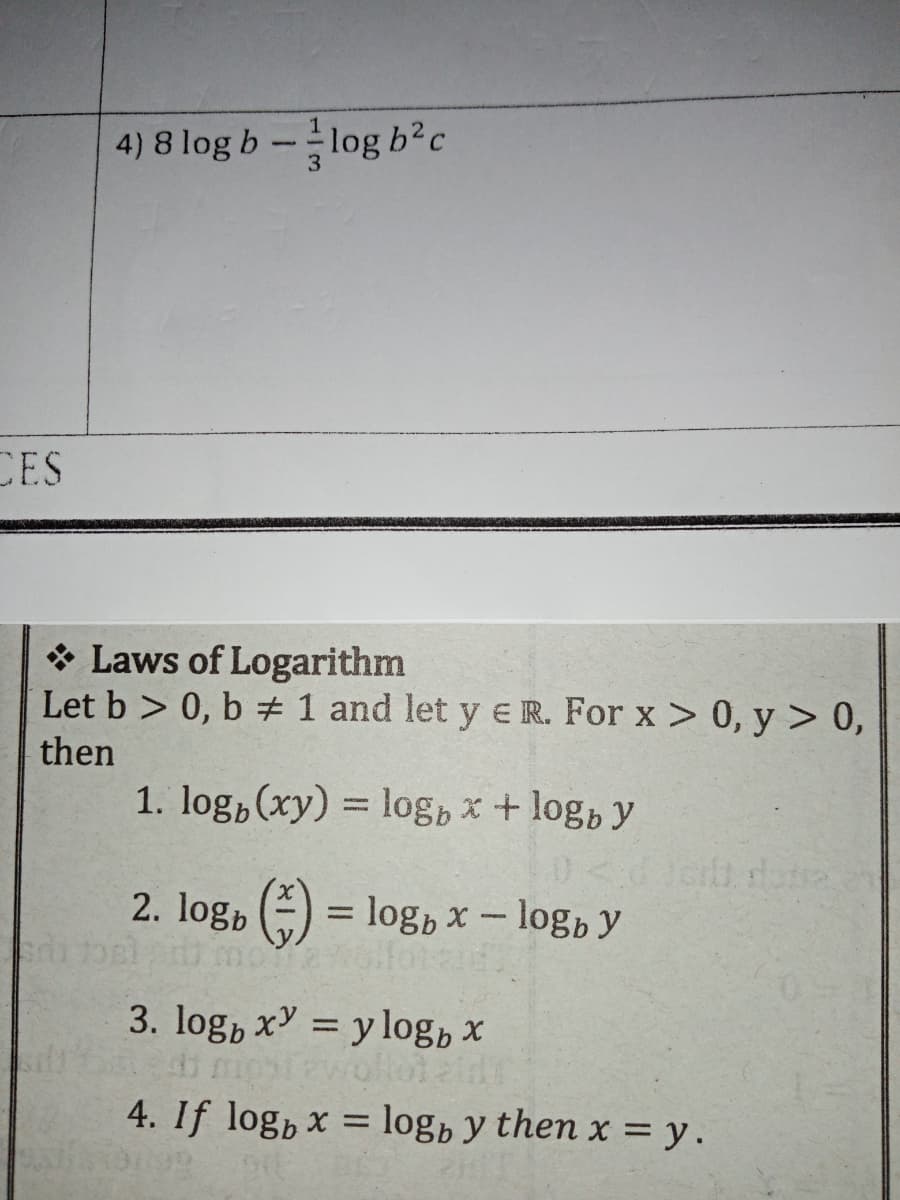 4) 8 log b -log b²c
CES
* Laws of Logarithm
Let b > 0, b # 1 and let y e R. For x > 0, y > 0,
then
1. log,(xy) = log, x + log, y
2. log, ()
= log, x - logb y
3. log, x = y log, x
%3D
4. If log, x = log» y then x = y.
