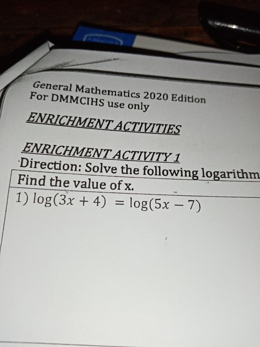 General Mathematics 2020 Edition
For DMMCIHS use only
ENRICHMENT ACTIVITIES
ENRICHMENT ACTIVITY 1
Direction: Solve the following logarithm
Find the value of x.
1) log(3x + 4) = log(5x – 7)
